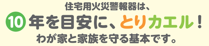 住宅用火災警報器は、10年を目安に、とりカエル！わが家と家族を守る基本です。